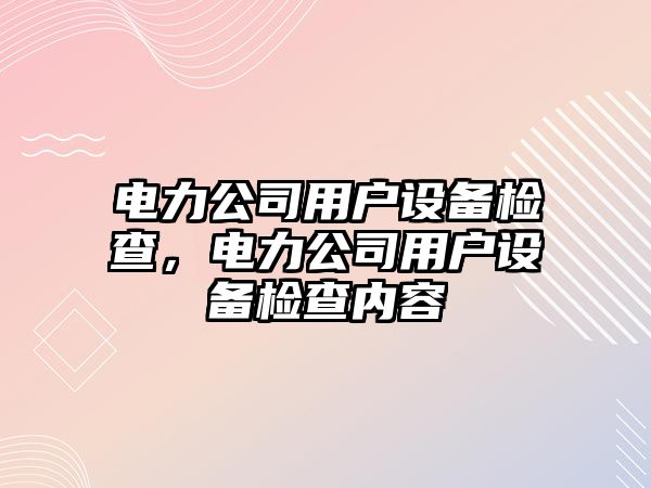電力公司用戶(hù)設備檢查，電力公司用戶(hù)設備檢查內容