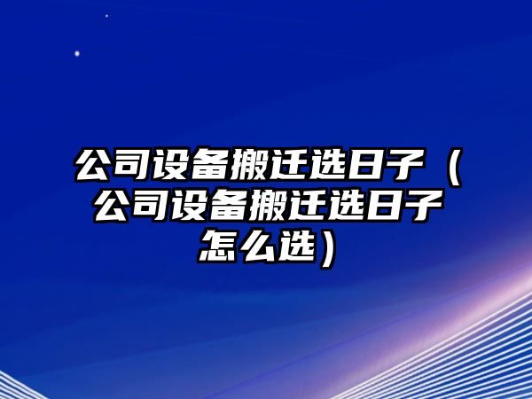 公司設備搬遷選日子（公司設備搬遷選日子怎么選）