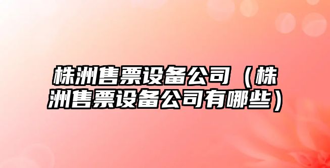 株洲售票設備公司（株洲售票設備公司有哪些）
