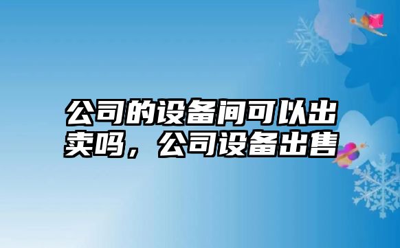 公司的設備間可以出賣(mài)嗎，公司設備出售
