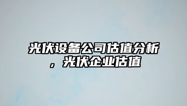 光伏設備公司估值分析，光伏企業(yè)估值