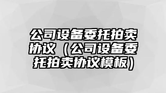 公司設備委托拍賣(mài)協(xié)議（公司設備委托拍賣(mài)協(xié)議模板）
