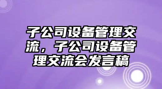 子公司設備管理交流，子公司設備管理交流會(huì )發(fā)言稿