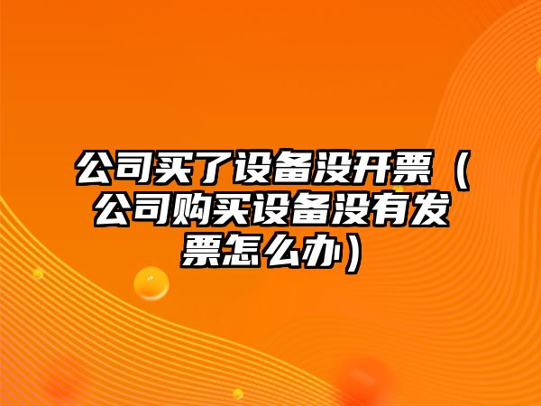 公司買(mǎi)了設備沒(méi)開(kāi)票（公司購買(mǎi)設備沒(méi)有發(fā)票怎么辦）