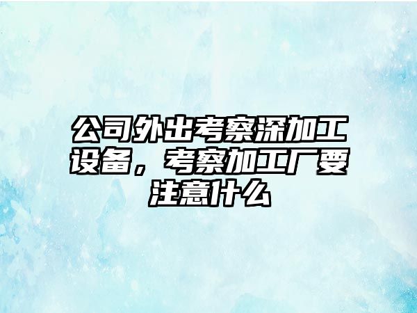 公司外出考察深加工設備，考察加工廠(chǎng)要注意什么