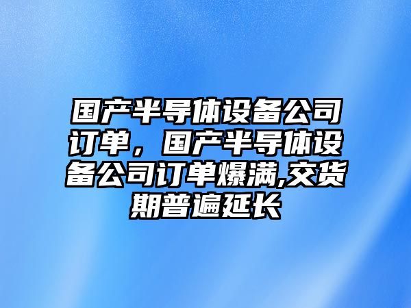 國產(chǎn)半導體設備公司訂單，國產(chǎn)半導體設備公司訂單爆滿(mǎn),交貨期普遍延長(cháng)