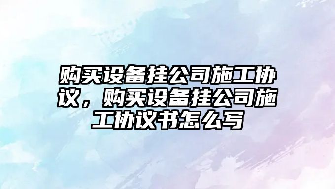 購買(mǎi)設備掛公司施工協(xié)議，購買(mǎi)設備掛公司施工協(xié)議書(shū)怎么寫(xiě)