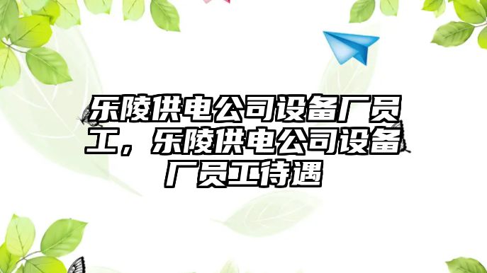 樂(lè )陵供電公司設備廠(chǎng)員工，樂(lè )陵供電公司設備廠(chǎng)員工待遇