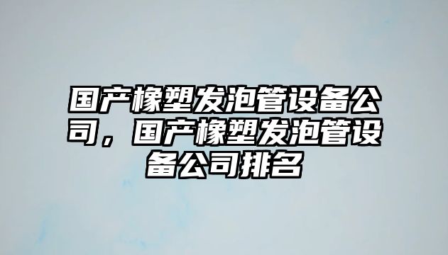 國產(chǎn)橡塑發(fā)泡管設備公司，國產(chǎn)橡塑發(fā)泡管設備公司排名