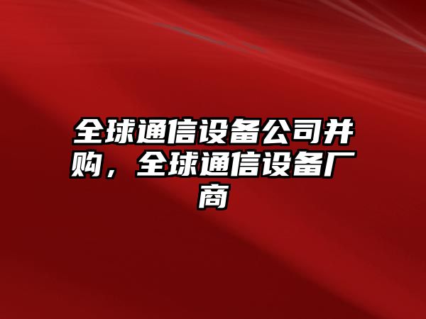 全球通信設備公司并購，全球通信設備廠(chǎng)商