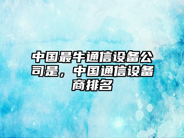 中國最牛通信設備公司是，中國通信設備商排名