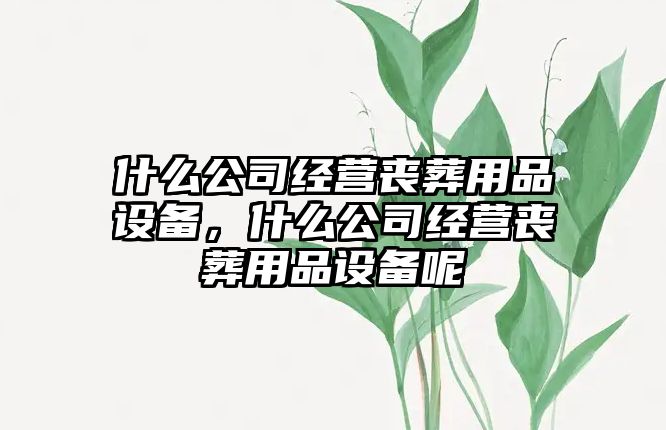 什么公司經(jīng)營(yíng)喪葬用品設備，什么公司經(jīng)營(yíng)喪葬用品設備呢