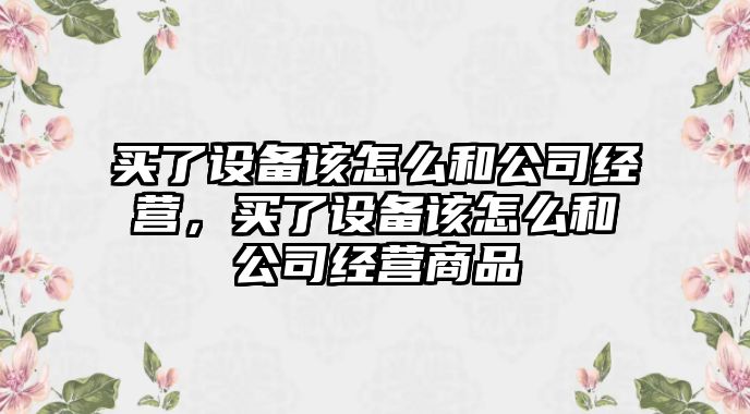 買(mǎi)了設備該怎么和公司經(jīng)營(yíng)，買(mǎi)了設備該怎么和公司經(jīng)營(yíng)商品
