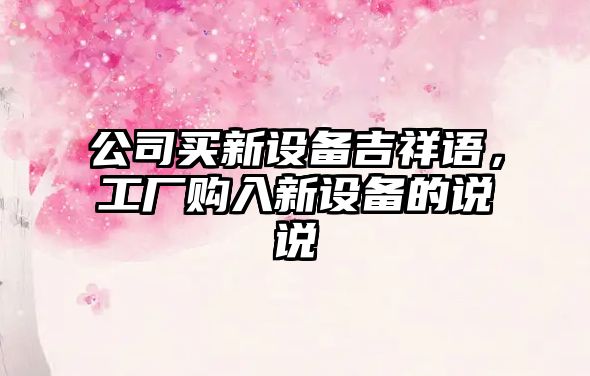 公司買(mǎi)新設備吉祥語(yǔ)，工廠(chǎng)購入新設備的說(shuō)說(shuō)