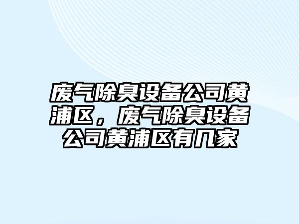 廢氣除臭設備公司黃浦區，廢氣除臭設備公司黃浦區有幾家