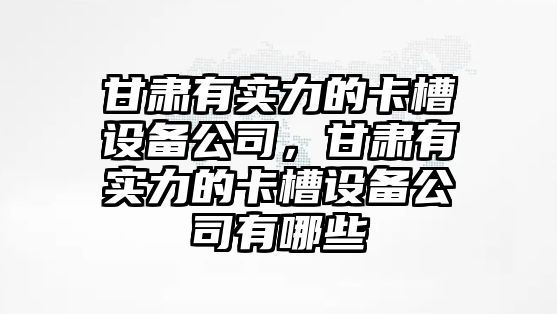 甘肅有實(shí)力的卡槽設備公司，甘肅有實(shí)力的卡槽設備公司有哪些