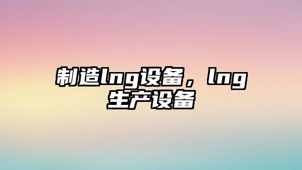 制造lng設備，lng生產(chǎn)設備