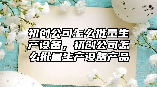 初創(chuàng  )公司怎么批量生產(chǎn)設備，初創(chuàng  )公司怎么批量生產(chǎn)設備產(chǎn)品