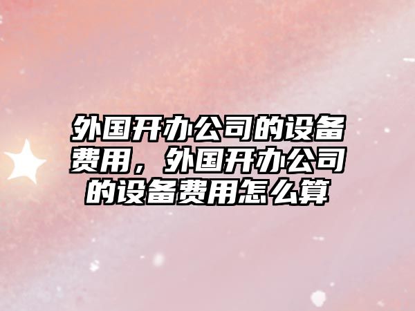 外國開(kāi)辦公司的設備費用，外國開(kāi)辦公司的設備費用怎么算