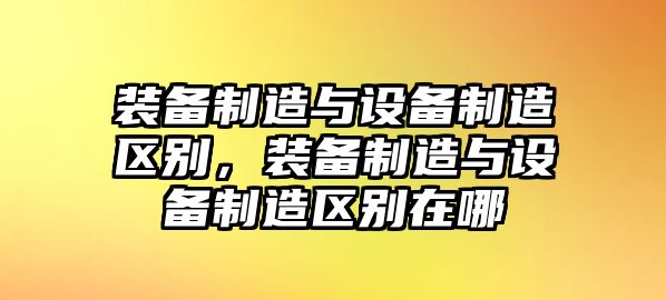 裝備制造與設備制造區別，裝備制造與設備制造區別在哪