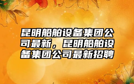 昆明船舶設備集團公司最新，昆明船舶設備集團公司最新招聘