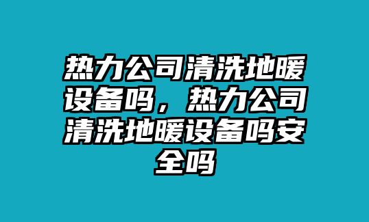 熱力公司清洗地暖設備嗎，熱力公司清洗地暖設備嗎安全嗎
