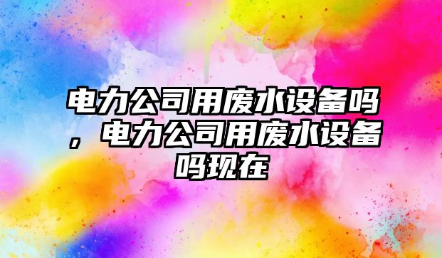 電力公司用廢水設備嗎，電力公司用廢水設備嗎現在
