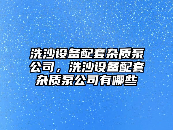 洗沙設備配套雜質(zhì)泵公司，洗沙設備配套雜質(zhì)泵公司有哪些