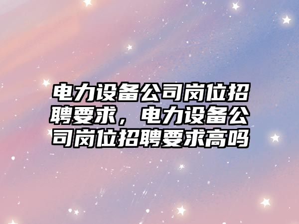 電力設備公司崗位招聘要求，電力設備公司崗位招聘要求高嗎