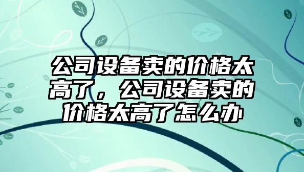 公司設備賣(mài)的價(jià)格太高了，公司設備賣(mài)的價(jià)格太高了怎么辦