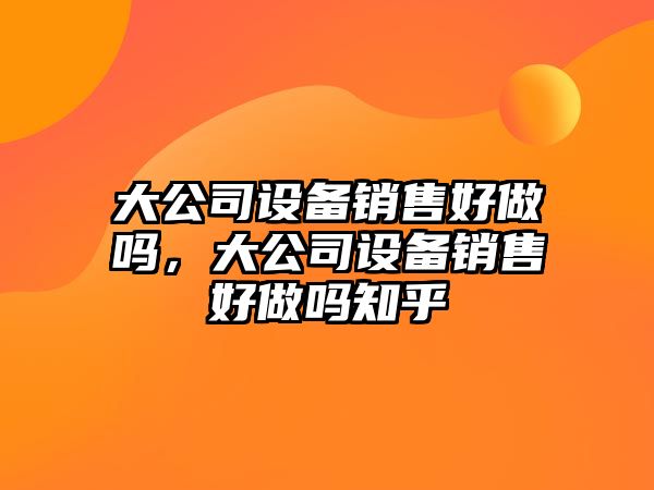 大公司設備銷(xiāo)售好做嗎，大公司設備銷(xiāo)售好做嗎知乎