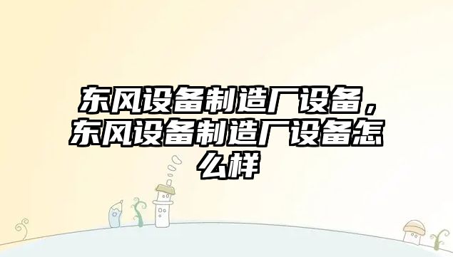 東風(fēng)設備制造廠(chǎng)設備，東風(fēng)設備制造廠(chǎng)設備怎么樣