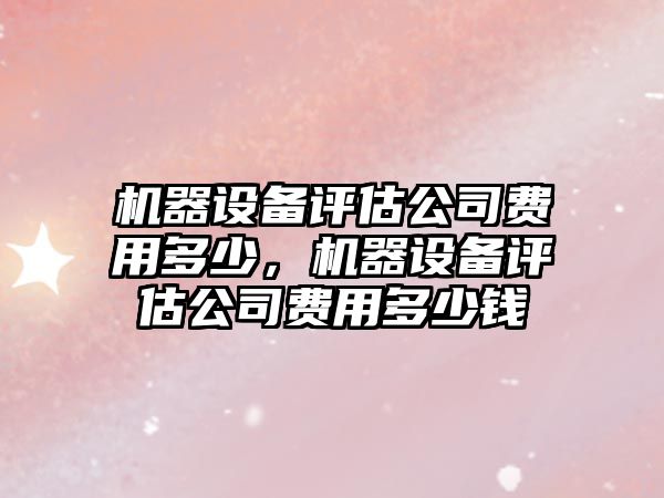 機器設備評估公司費用多少，機器設備評估公司費用多少錢(qián)