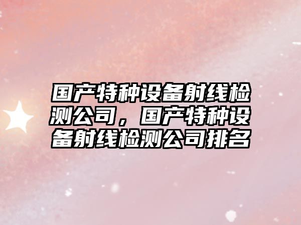 國產(chǎn)特種設備射線(xiàn)檢測公司，國產(chǎn)特種設備射線(xiàn)檢測公司排名