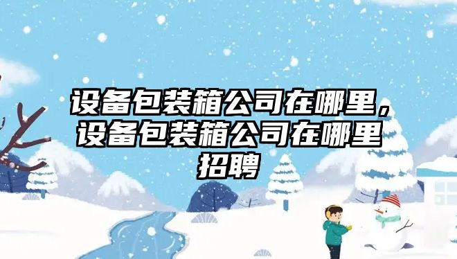設備包裝箱公司在哪里，設備包裝箱公司在哪里招聘