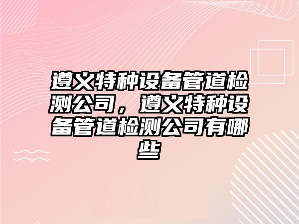 遵義特種設備管道檢測公司，遵義特種設備管道檢測公司有哪些