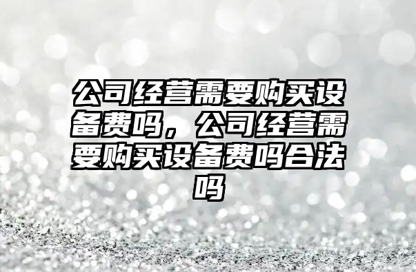 公司經(jīng)營(yíng)需要購買(mǎi)設備費嗎，公司經(jīng)營(yíng)需要購買(mǎi)設備費嗎合法嗎