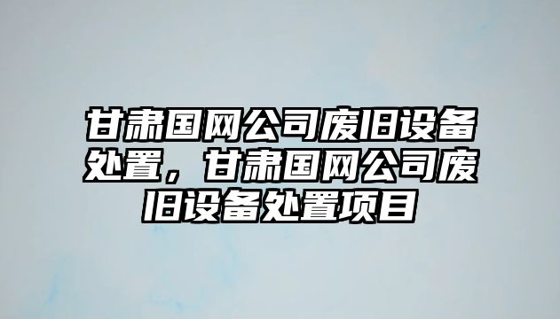 甘肅國網(wǎng)公司廢舊設備處置，甘肅國網(wǎng)公司廢舊設備處置項目