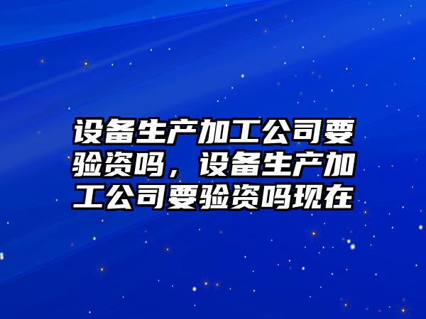 設備生產(chǎn)加工公司要驗資嗎，設備生產(chǎn)加工公司要驗資嗎現在