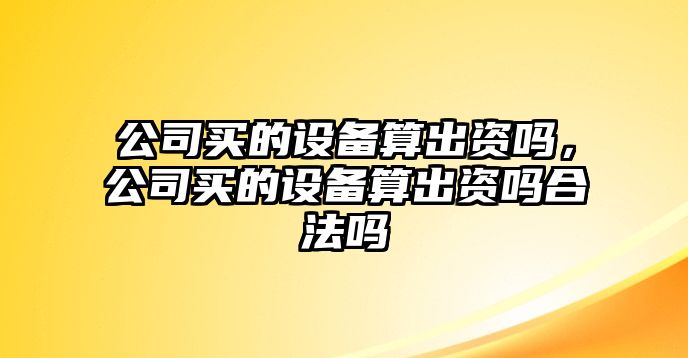 公司買(mǎi)的設備算出資嗎，公司買(mǎi)的設備算出資嗎合法嗎