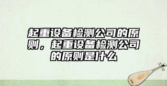 起重設備檢測公司的原則，起重設備檢測公司的原則是什么