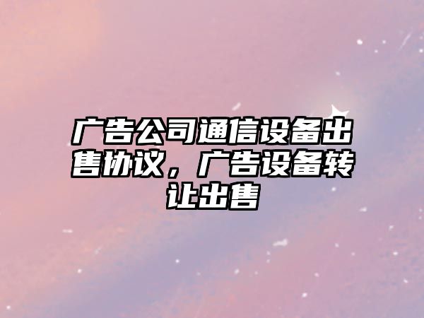 廣告公司通信設備出售協(xié)議，廣告設備轉讓出售