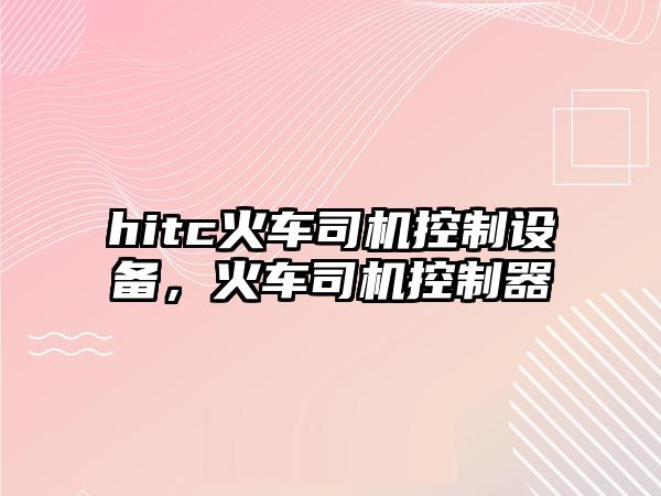 hitc火車(chē)司機控制設備，火車(chē)司機控制器