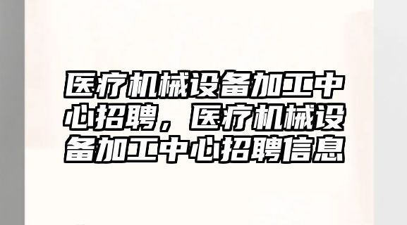 醫療機械設備加工中心招聘，醫療機械設備加工中心招聘信息