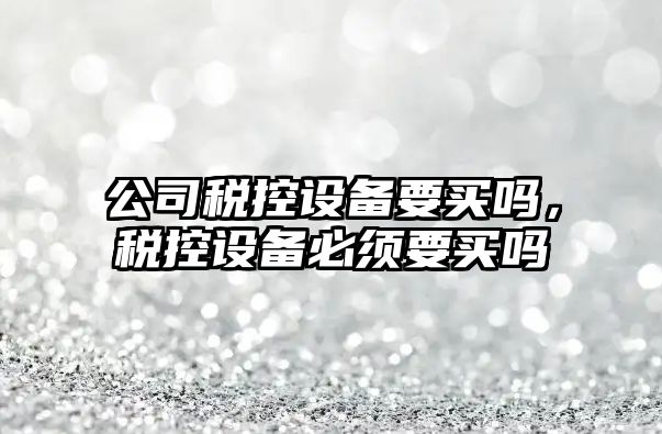 公司稅控設備要買(mǎi)嗎，稅控設備必須要買(mǎi)嗎