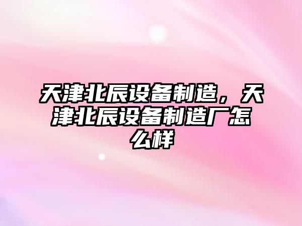 天津北辰設備制造，天津北辰設備制造廠(chǎng)怎么樣