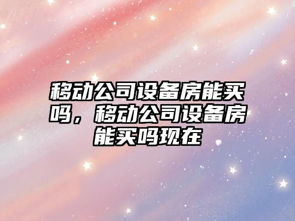 移動(dòng)公司設備房能買(mǎi)嗎，移動(dòng)公司設備房能買(mǎi)嗎現在