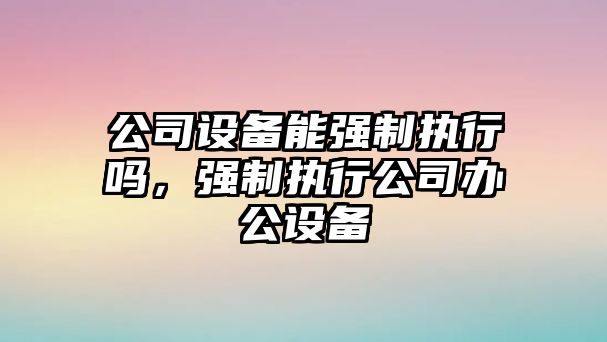 公司設備能強制執行嗎，強制執行公司辦公設備