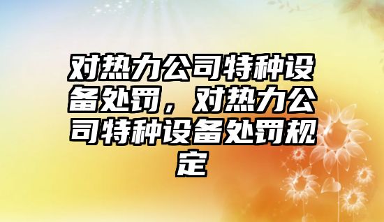 對熱力公司特種設備處罰，對熱力公司特種設備處罰規定