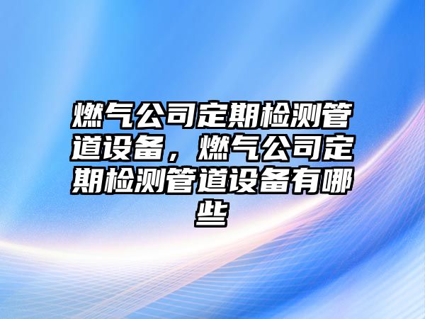 燃氣公司定期檢測管道設備，燃氣公司定期檢測管道設備有哪些